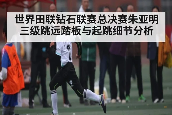世界田联钻石联赛总决赛朱亚明三级跳远踏板与起跳细节分析