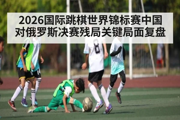 2026国际跳棋世界锦标赛中国对俄罗斯决赛残局关键局面复盘